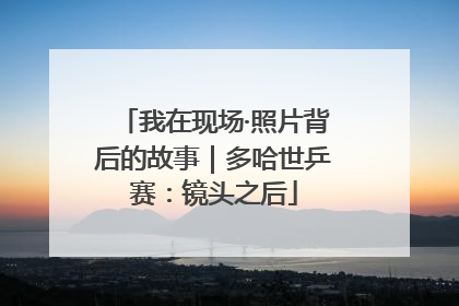 我在现场·照片背后的故事｜多哈世乒赛：镜头之后