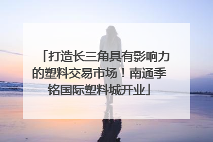 打造长三角具有影响力的塑料交易市场！南通季铭国际塑料城开业