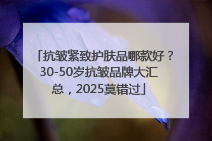 抗皱紧致护肤品哪款好？30-50岁抗皱品牌大汇总，2025莫错过
