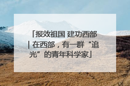 报效祖国 建功西部｜在西部，有一群“追光”的青年科学家