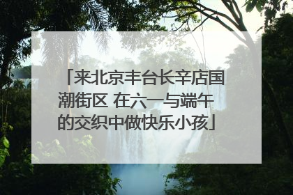 来北京丰台长辛店国潮街区 在六一与端午的交织中做快乐小孩