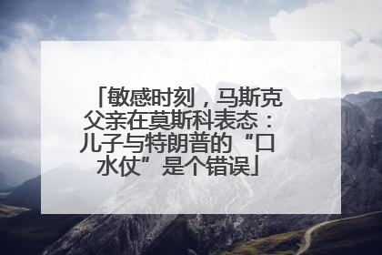 敏感时刻，马斯克父亲在莫斯科表态：儿子与特朗普的“口水仗”是个错误