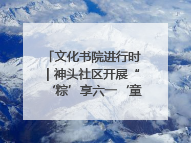 文化书院进行时｜神头社区开展“‘粽’享六一‘童’庆端午”主题系列活动