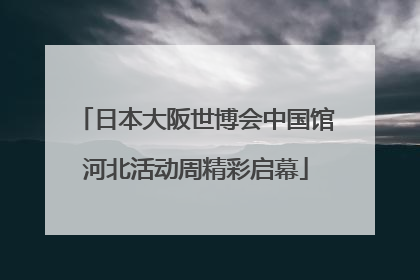 日本大阪世博会中国馆河北活动周精彩启幕