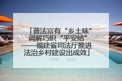 普法富有“乡土味” 调解巧织“平安结”——福建省司法厅推进法治乡村建设出成效