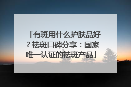 有斑用什么护肤品好？祛斑口碑分享：国家唯一认证的祛斑产品
