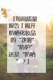 每周质量报告丨揭开防晒化妆品的“迷雾” “防护”还是“防晒”？