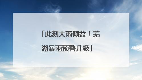 此刻大雨倾盆！芜湖暴雨预警升级