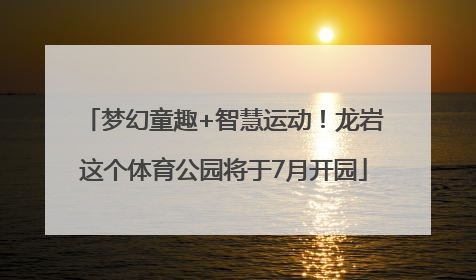 梦幻童趣+智慧运动！龙岩这个体育公园将于7月开园