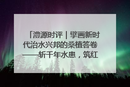 澧源时评｜擘画新时代治水兴邦的桑植答卷——斩千年水患，筑红色热土安澜基业