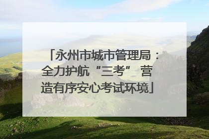 永州市城市管理局：全力护航“三考” 营造有序安心考试环境
