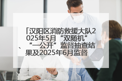 汉阳区消防救援大队2025年5月“双随机”、“一公开”监督抽查结果及2025年6月监督抽查任务公示