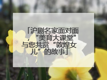 沪剧名家面对面，“美育大课堂”与您共赏“敦煌女儿”的故事