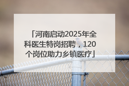 河南启动2025年全科医生特岗招聘，120个岗位助力乡镇医疗
