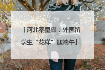 河北秦皇岛：外国留学生“花样”迎端午