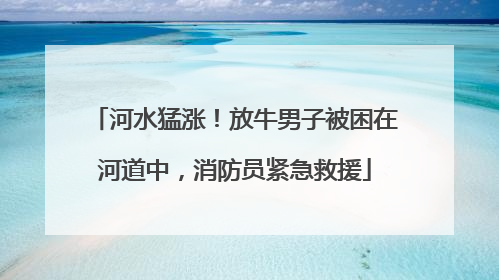 河水猛涨！放牛男子被困在河道中，消防员紧急救援