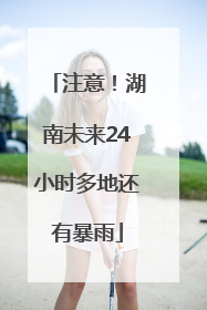 注意！湖南未来24小时多地还有暴雨