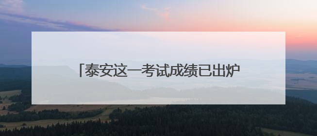 泰安这一考试成绩已出炉！进入体检范围名单→