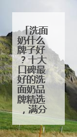 洗面奶什么牌子好？十大口碑最好的洗面奶品牌精选，满分体验推荐