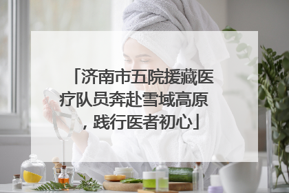 济南市五院援藏医疗队员奔赴雪域高原，践行医者初心