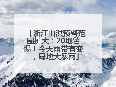 浙江山洪预警范围扩大：20地警惕！今天雨带有变，局地大暴雨