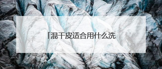 混干皮适合用什么洗面奶比较好，什么牌子洗面奶好值得选购！