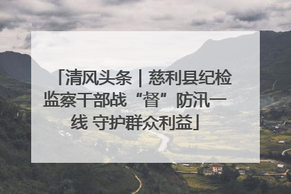清风头条｜慈利县纪检监察干部战“督”防汛一线 守护群众利益