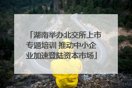 湖南举办北交所上市专题培训 推动中小企业加速登陆资本市场