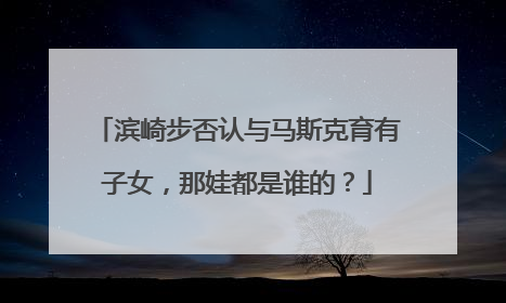 滨崎步否认与马斯克育有子女，那娃都是谁的？