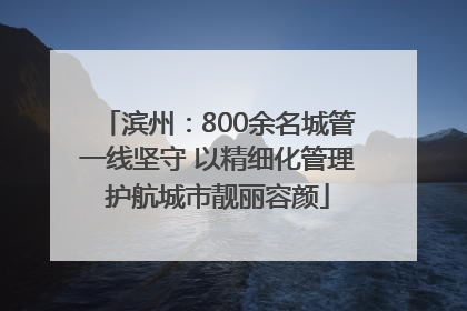 滨州：800余名城管一线坚守 以精细化管理护航城市靓丽容颜