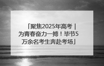 聚焦2025年高考｜为青春奋力一搏！毕节5万余名考生奔赴考场