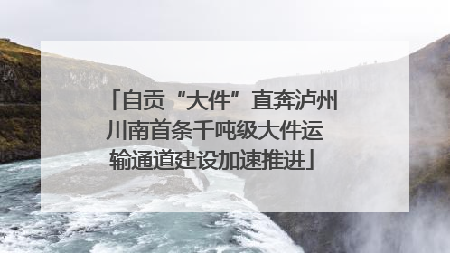 自贡“大件”直奔泸州 川南首条千吨级大件运输通道建设加速推进