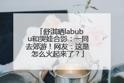 舒淇晒labubu和哭娃合影：一同去郊游！网友：这是怎么火起来了？