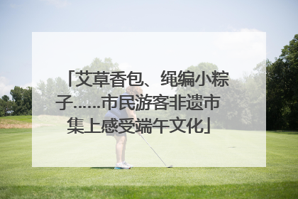 艾草香包、绳编小粽子……市民游客非遗市集上感受端午文化