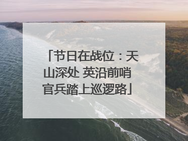 节日在战位：天山深处 英沿前哨官兵踏上巡逻路