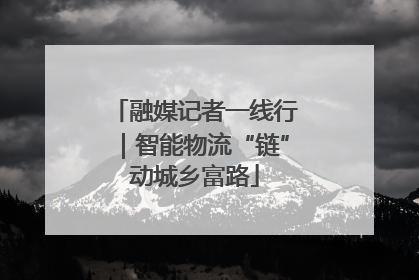 融媒记者一线行｜智能物流“链”动城乡富路