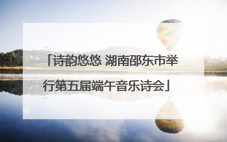 诗韵悠悠 湖南邵东市举行第五届端午音乐诗会