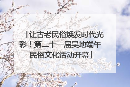 让古老民俗焕发时代光彩！第二十一届吴地端午民俗文化活动开幕