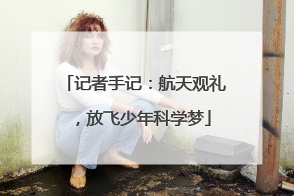 记者手记：航天观礼，放飞少年科学梦