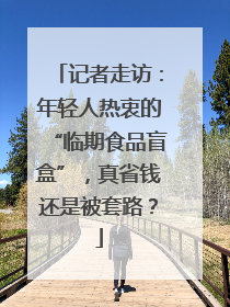 记者走访：年轻人热衷的“临期食品盲盒”，真省钱还是被套路？