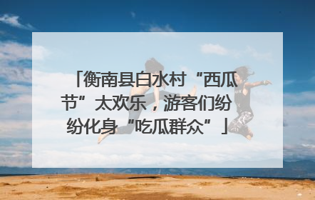 衡南县白水村“西瓜节”太欢乐，游客们纷纷化身“吃瓜群众”