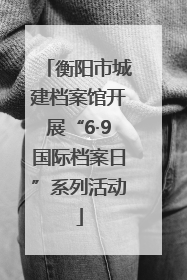 衡阳市城建档案馆开展“6·9国际档案日”系列活动
