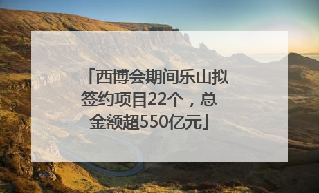 西博会期间乐山拟签约项目22个，总金额超550亿元