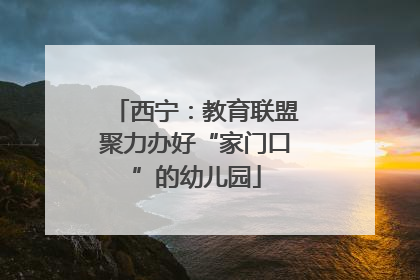 西宁：教育联盟聚力办好“家门口”的幼儿园
