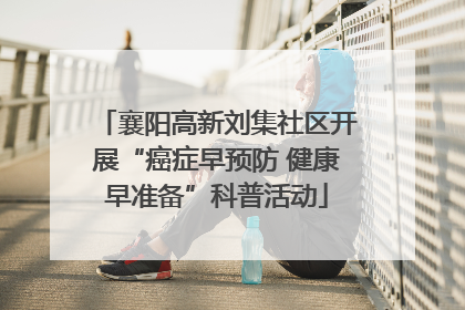 襄阳高新刘集社区开展“癌症早预防 健康早准备”科普活动