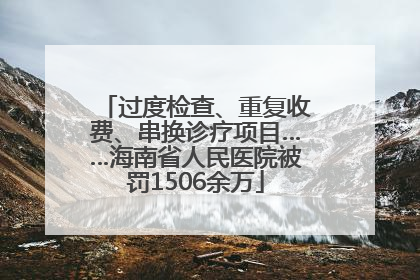 过度检查、重复收费、串换诊疗项目……海南省人民医院被罚1506余万