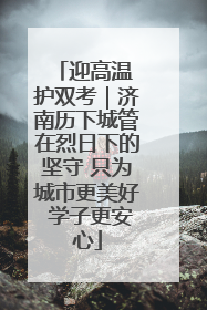 迎高温 护双考｜济南历下城管在烈日下的坚守 只为城市更美好 学子更安心