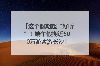 这个假期超“好听”！端午假期近500万游客游长沙