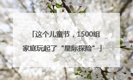这个儿童节，1500组家庭玩起了“星际探险”