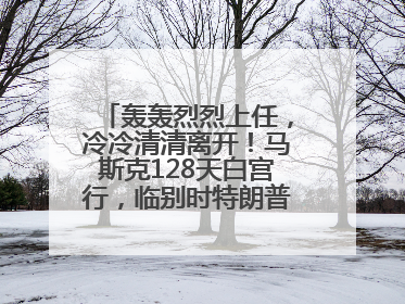 轰轰烈烈上任，冷冷清清离开！马斯克128天白宫行，临别时特朗普无回应